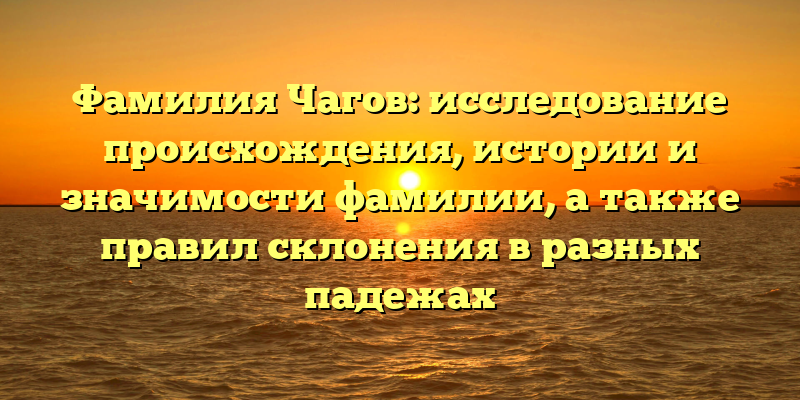Фамилия Чагов: исследование происхождения, истории и значимости фамилии, а также правил склонения в разных падежах