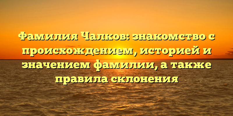 Фамилия Чалков: знакомство с происхождением, историей и значением фамилии, а также правила склонения