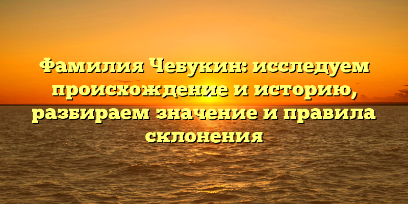 Фамилия Чебукин: исследуем происхождение и историю, разбираем значение и правила склонения