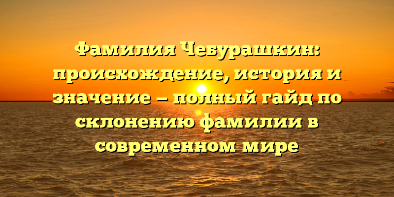 Фамилия Чебурашкин: происхождение, история и значение — полный гайд по склонению фамилии в современном мире