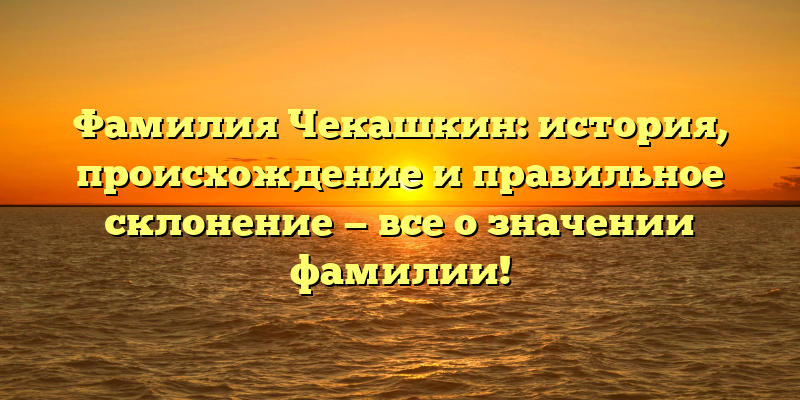 Фамилия Чекашкин: история, происхождение и правильное склонение — все о значении фамилии!
