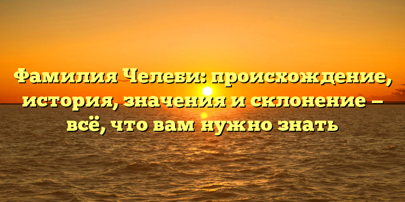 Фамилия Челеби: происхождение, история, значения и склонение — всё, что вам нужно знать