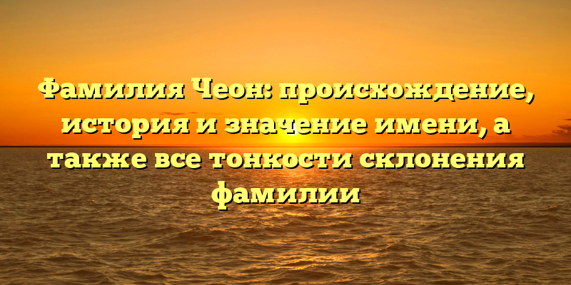 Фамилия Чеон: происхождение, история и значение имени, а также все тонкости склонения фамилии