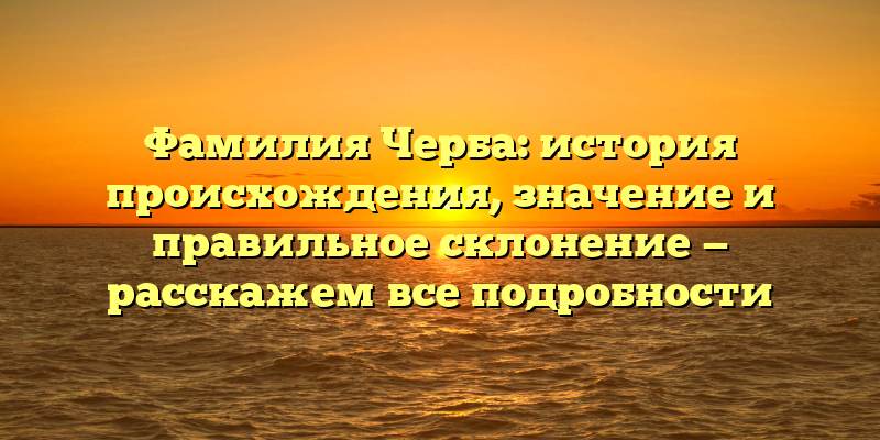 Фамилия Черба: история происхождения, значение и правильное склонение — расскажем все подробности