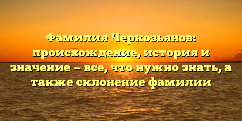 Фамилия Черкозьянов: происхождение, история и значение — все, что нужно знать, а также склонение фамилии