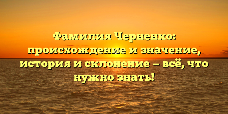 Фамилия Черненко: происхождение и значение, история и склонение — всё, что нужно знать!