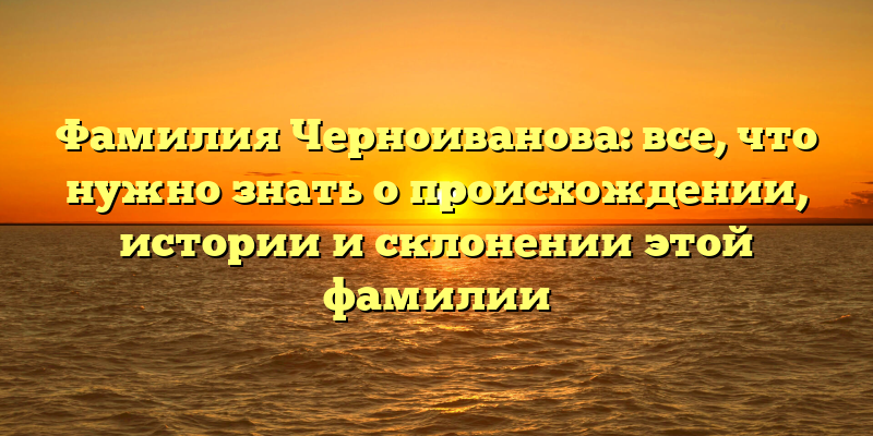 Фамилия Черноиванова: все, что нужно знать о происхождении, истории и склонении этой фамилии