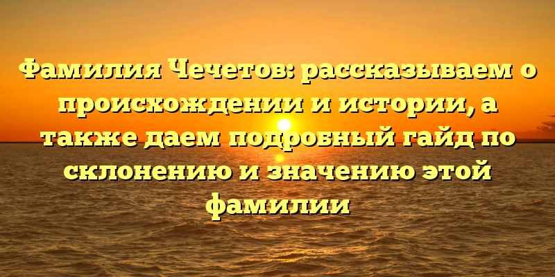 Фамилия Чечетов: рассказываем о происхождении и истории, а также даем подробный гайд по склонению и значению этой фамилии