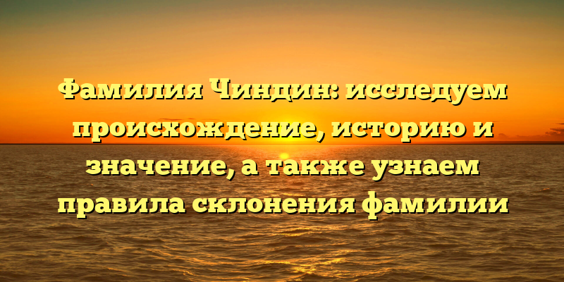 Фамилия Чиндин: исследуем происхождение, историю и значение, а также узнаем правила склонения фамилии