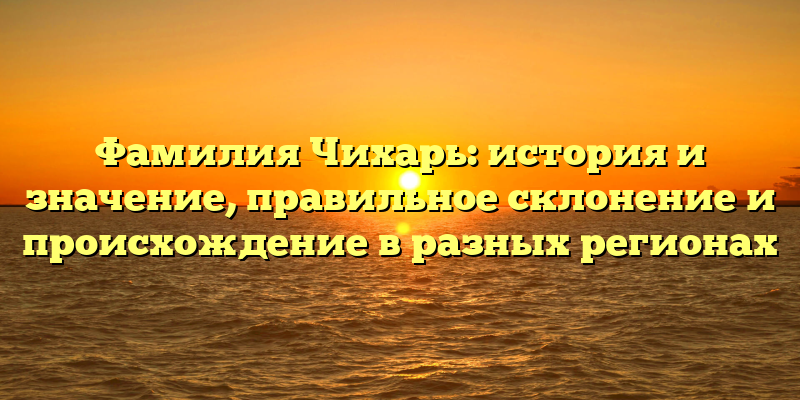 Фамилия Чихарь: история и значение, правильное склонение и происхождение в разных регионах