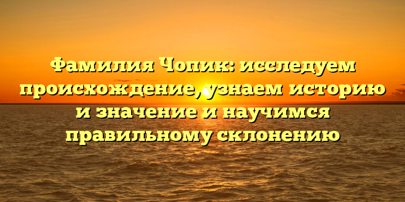 Фамилия Чопик: исследуем происхождение, узнаем историю и значение и научимся правильному склонению