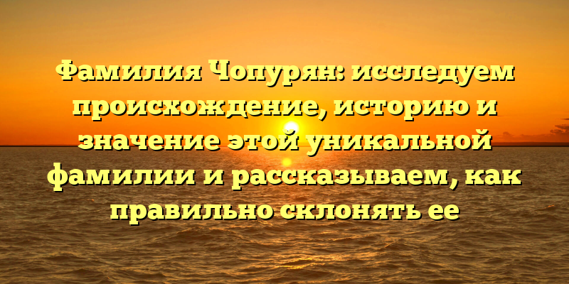 Фамилия Чопурян: исследуем происхождение, историю и значение этой уникальной фамилии и рассказываем, как правильно склонять ее