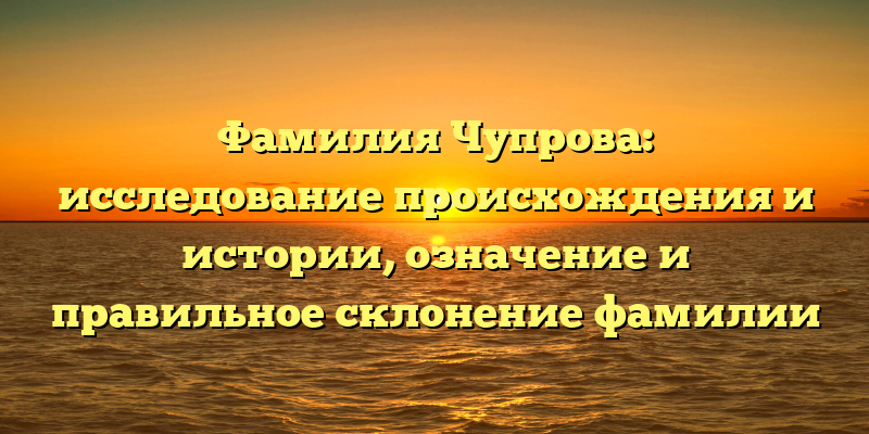 Фамилия Чупрова: исследование происхождения и истории, означение и правильное склонение фамилии