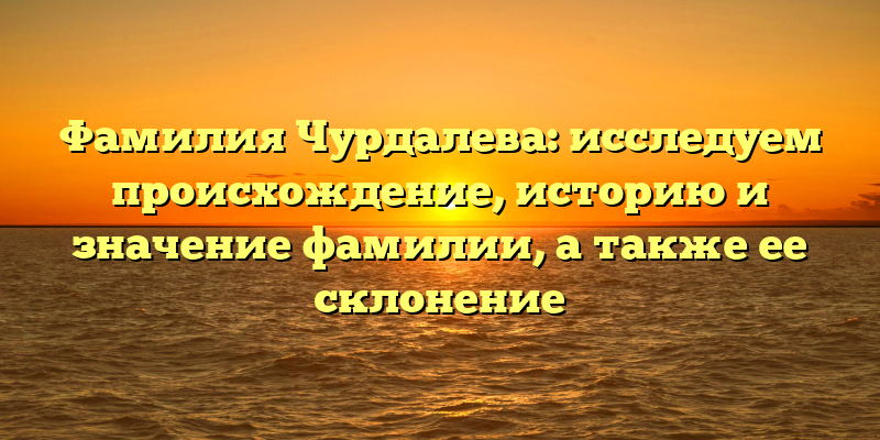 Фамилия Чурдалева: исследуем происхождение, историю и значение фамилии, а также ее склонение