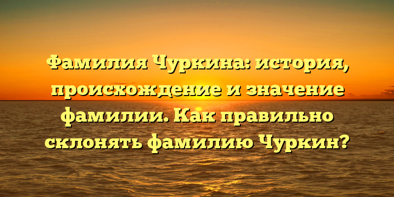 Фамилия Чуркина: история, происхождение и значение фамилии. Как правильно склонять фамилию Чуркин?