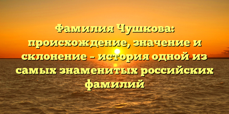 Фамилия Чушкова: происхождение, значение и склонение – история одной из самых знаменитых российских фамилий