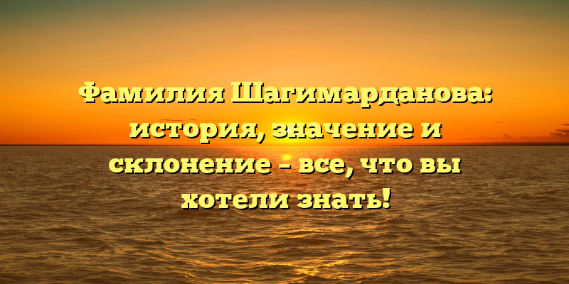 Фамилия Шагимарданова: история, значение и склонение – все, что вы хотели знать!