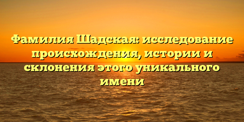 Фамилия Шадская: исследование происхождения, истории и склонения этого уникального имени