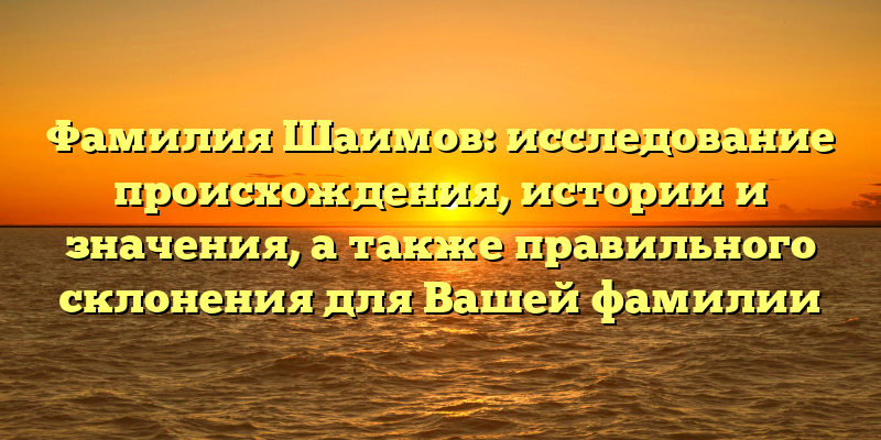 Фамилия Шаимов: исследование происхождения, истории и значения, а также правильного склонения для Вашей фамилии