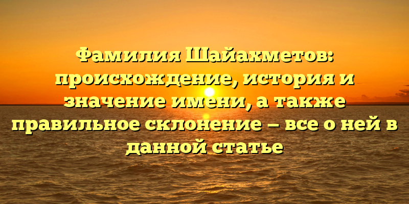 Фамилия Шайахметов: происхождение, история и значение имени, а также правильное склонение — все о ней в данной статье