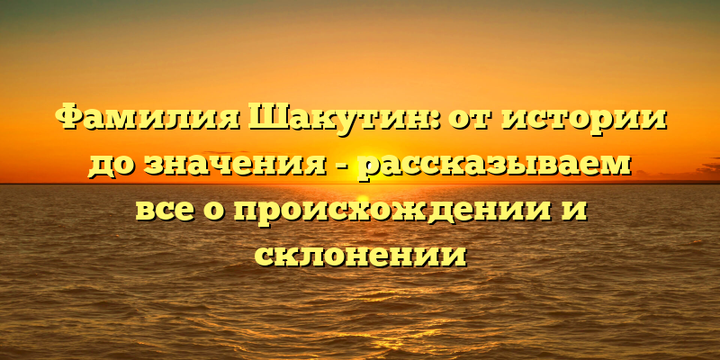 Фамилия Шакутин: от истории до значения - рассказываем все о происхождении и склонении