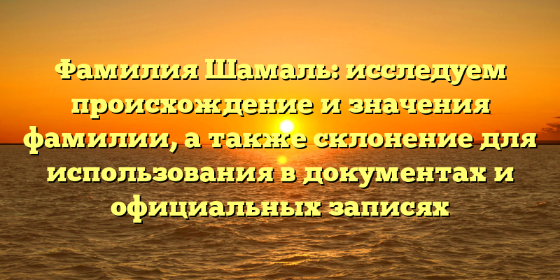 Фамилия Шамаль: исследуем происхождение и значения фамилии, а также склонение для использования в документах и официальных записях