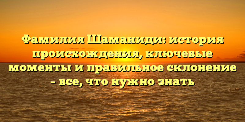 Фамилия Шаманиди: история происхождения, ключевые моменты и правильное склонение – все, что нужно знать