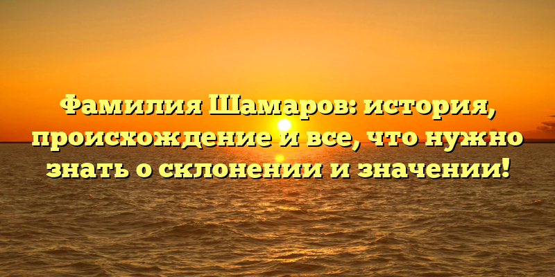 Фамилия Шамаров: история, происхождение и все, что нужно знать о склонении и значении!