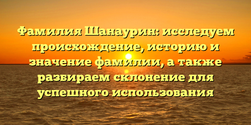 Фамилия Шанаурин: исследуем происхождение, историю и значение фамилии, а также разбираем склонение для успешного использования