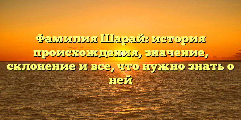 Фамилия Шарай: история происхождения, значение, склонение и все, что нужно знать о ней