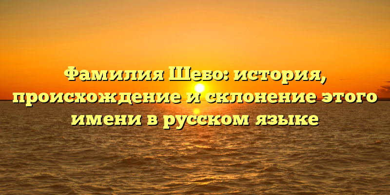 Фамилия Шебо: история, происхождение и склонение этого имени в русском языке