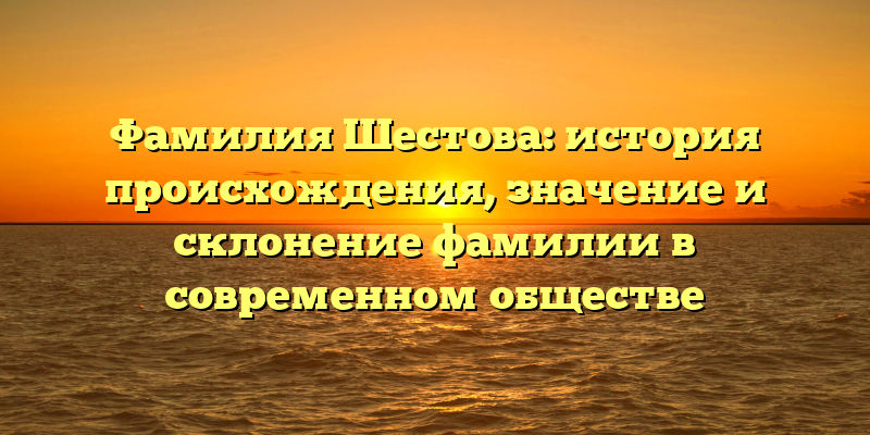 Фамилия Шестова: история происхождения, значение и склонение фамилии в современном обществе