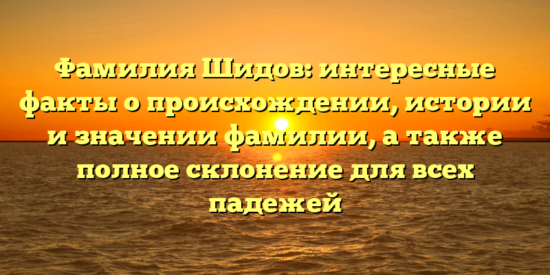 Фамилия Шидов: интересные факты о происхождении, истории и значении фамилии, а также полное склонение для всех падежей