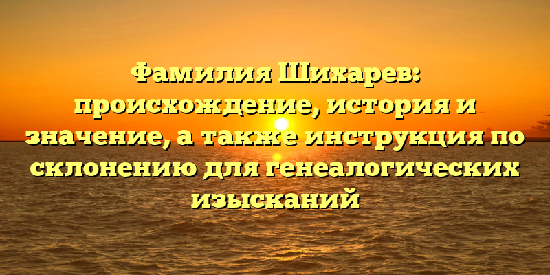 Фамилия Шихарев: происхождение, история и значение, а также инструкция по склонению для генеалогических изысканий