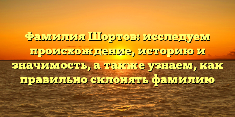 Фамилия Шортов: исследуем происхождение, историю и значимость, а также узнаем, как правильно склонять фамилию