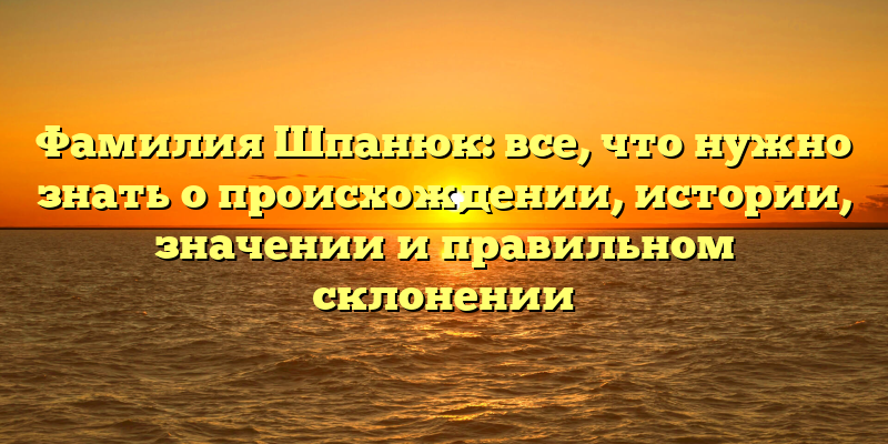 Фамилия Шпанюк: все, что нужно знать о происхождении, истории, значении и правильном склонении