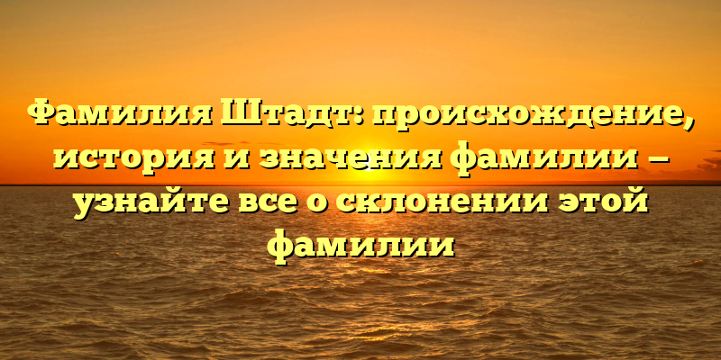 Фамилия Штадт: происхождение, история и значения фамилии — узнайте все о склонении этой фамилии