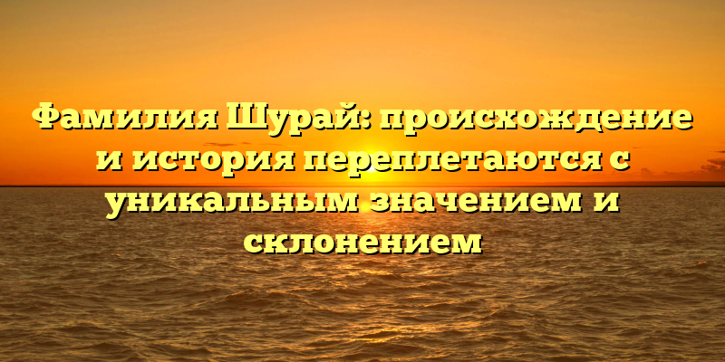 Фамилия Шурай: происхождение и история переплетаются с уникальным значением и склонением