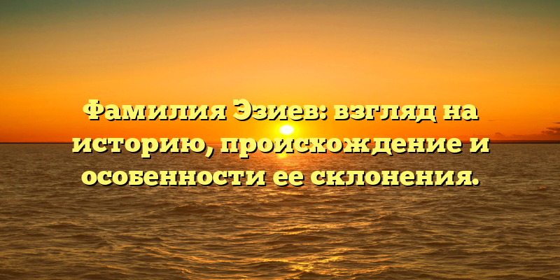 Фамилия Эзиев: взгляд на историю, происхождение и особенности ее склонения.