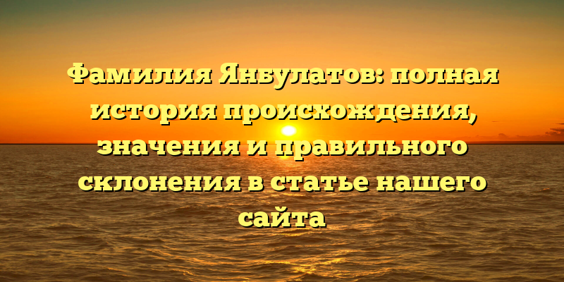 Фамилия Янбулатов: полная история происхождения, значения и правильного склонения в статье нашего сайта