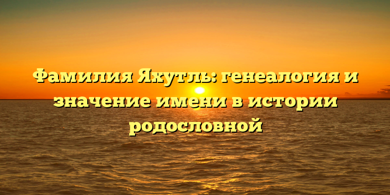 Фамилия Яхутль: генеалогия и значение имени в истории родословной