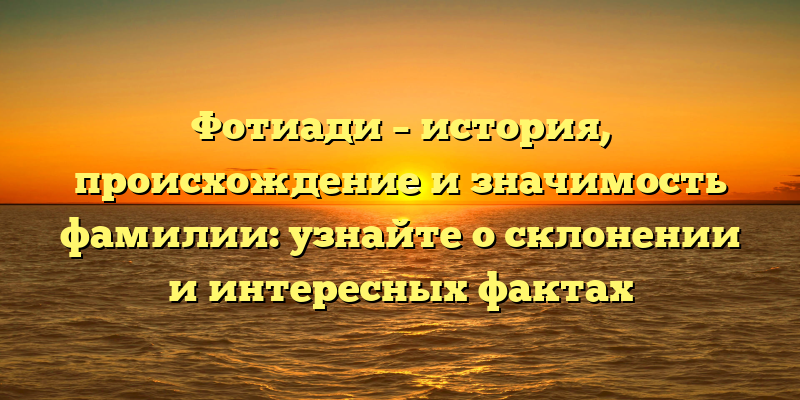 Фотиади – история, происхождение и значимость фамилии: узнайте о склонении и интересных фактах