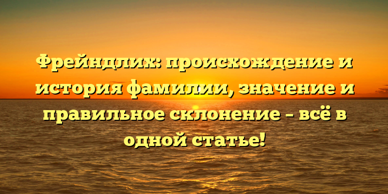 Фрейндлих: происхождение и история фамилии, значение и правильное склонение – всё в одной статье!