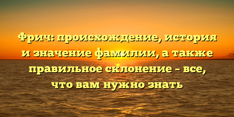 Фрич: происхождение, история и значение фамилии, а также правильное склонение – все, что вам нужно знать