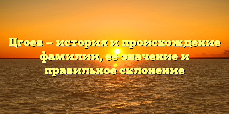 Цгоев — история и происхождение фамилии, ее значение и правильное склонение