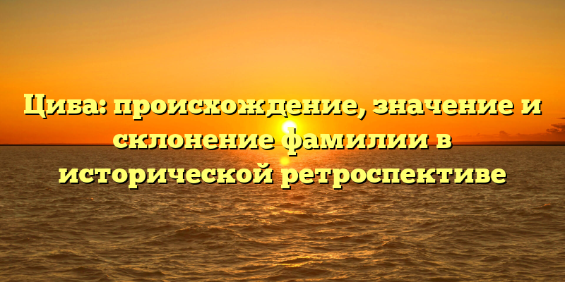 Циба: происхождение, значение и склонение фамилии в исторической ретроспективе