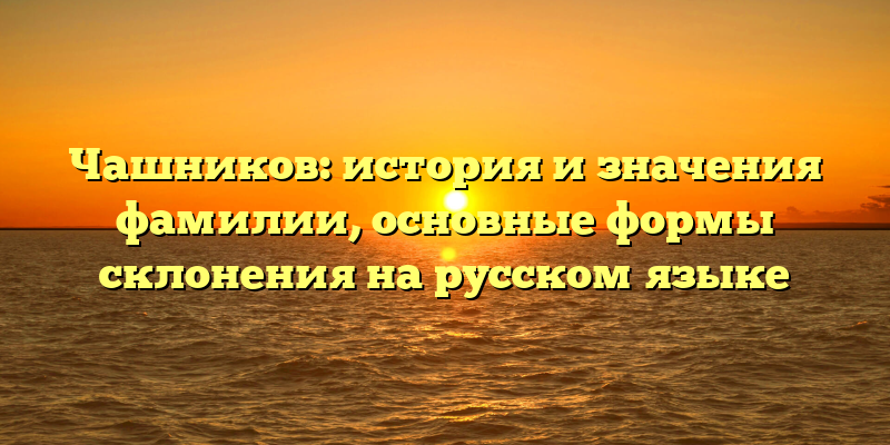 Чашников: история и значения фамилии, основные формы склонения на русском языке