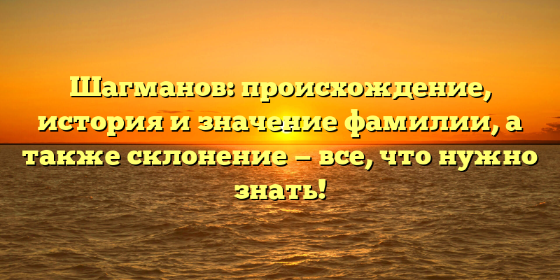 Шагманов: происхождение, история и значение фамилии, а также склонение — все, что нужно знать!