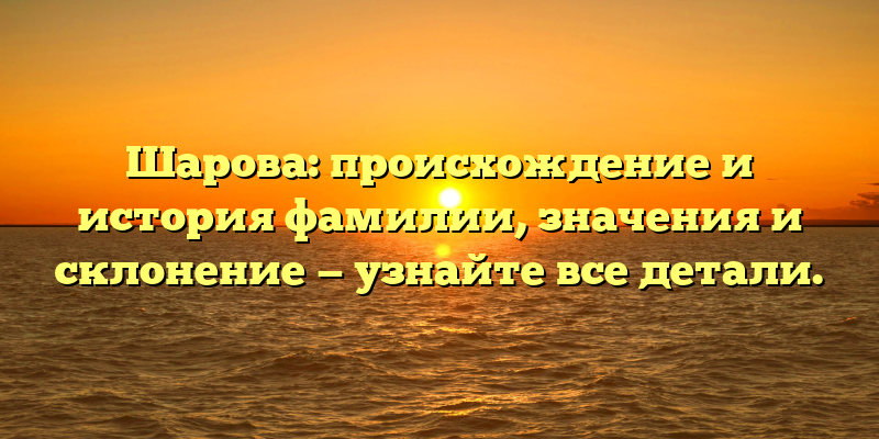 Шарова: происхождение и история фамилии, значения и склонение — узнайте все детали.