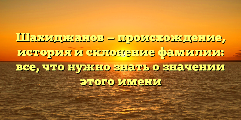 Шахиджанов — происхождение, история и склонение фамилии: все, что нужно знать о значении этого имени